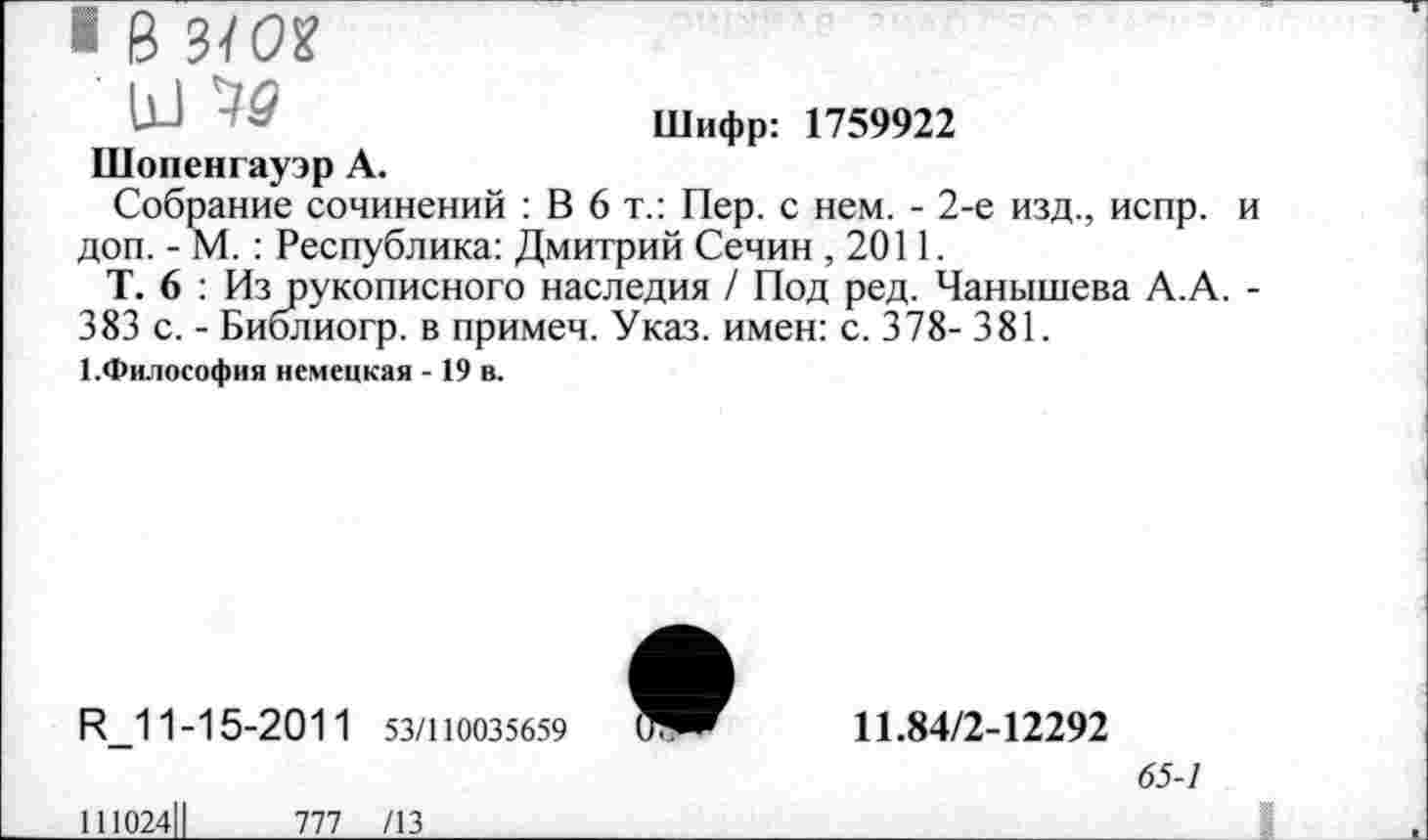 ﻿■ В 3/0?
Ь-1	Шифр: 1759922
Шопенгауэр А.
Собрание сочинений : В 6 т.: Пер. с нем. - 2-е изд., испр. и доп. - М. : Республика: Дмитрий Сечин ,2011.
Т. 6 : Из рукописного наследия / Под ред. Чанышева А.А. -383 с. - Библиогр. в примеч. Указ, имен: с. 378- 381.
/.Философия немецкая - 19 в.
И_11-15-2011 53/110035659
111024||	777 /13
11.84/2-12292
65-1
___________________ I